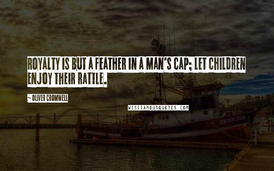 Oliver Cromwell Quotes: Royalty is but a feather in a man's cap; let children enjoy their rattle.