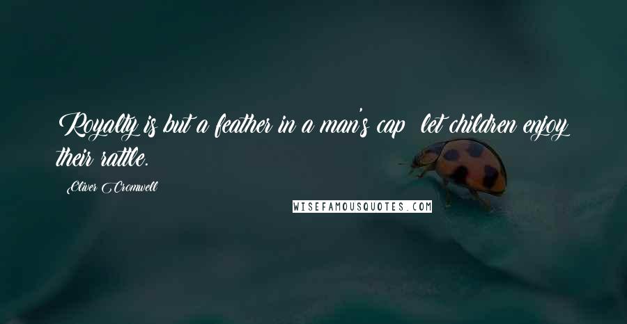 Oliver Cromwell Quotes: Royalty is but a feather in a man's cap; let children enjoy their rattle.