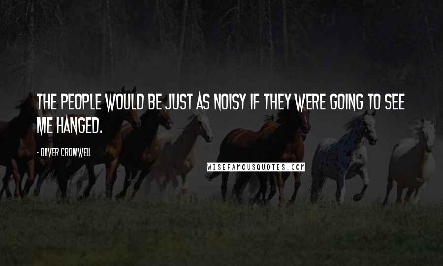 Oliver Cromwell Quotes: THE PEOPLE WOULD BE JUST AS NOISY IF THEY WERE GOING TO SEE ME HANGED.