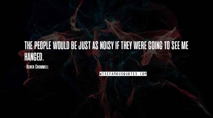 Oliver Cromwell Quotes: THE PEOPLE WOULD BE JUST AS NOISY IF THEY WERE GOING TO SEE ME HANGED.