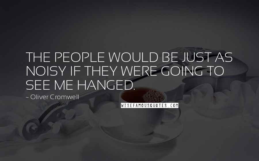 Oliver Cromwell Quotes: THE PEOPLE WOULD BE JUST AS NOISY IF THEY WERE GOING TO SEE ME HANGED.