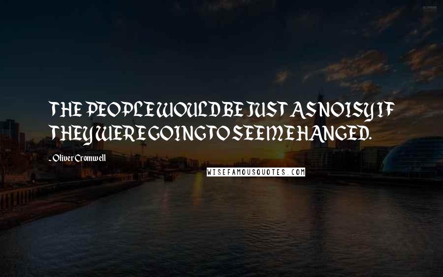 Oliver Cromwell Quotes: THE PEOPLE WOULD BE JUST AS NOISY IF THEY WERE GOING TO SEE ME HANGED.