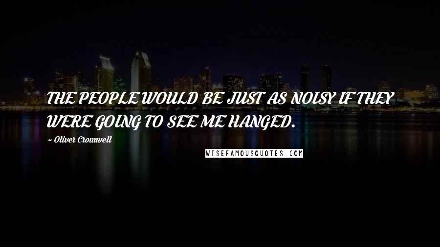 Oliver Cromwell Quotes: THE PEOPLE WOULD BE JUST AS NOISY IF THEY WERE GOING TO SEE ME HANGED.