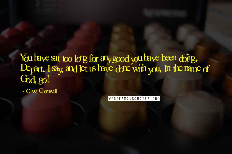 Oliver Cromwell Quotes: You have sat too long for any good you have been doing. Depart, I say, and let us have done with you. In the name of God, go!