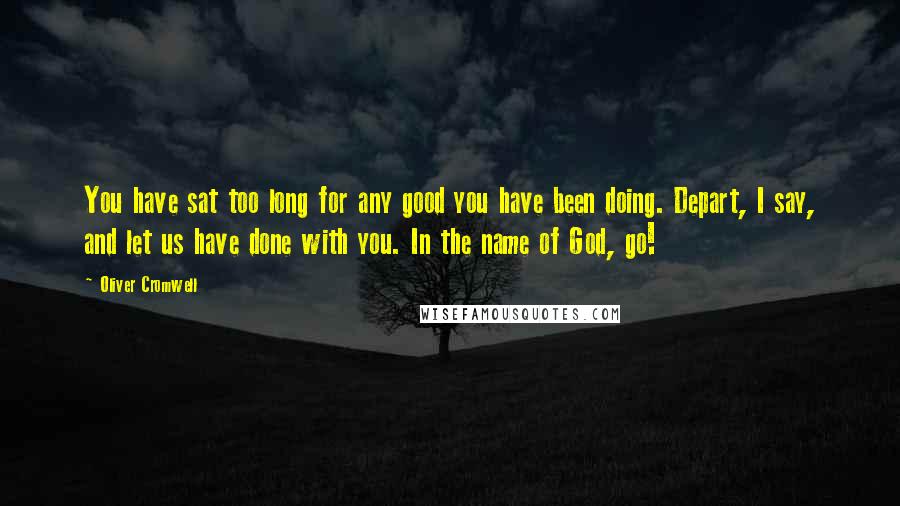 Oliver Cromwell Quotes: You have sat too long for any good you have been doing. Depart, I say, and let us have done with you. In the name of God, go!