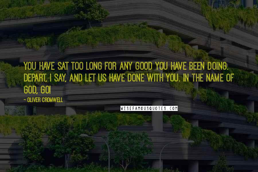 Oliver Cromwell Quotes: You have sat too long for any good you have been doing. Depart, I say, and let us have done with you. In the name of God, go!