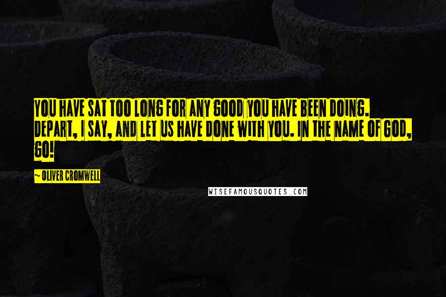 Oliver Cromwell Quotes: You have sat too long for any good you have been doing. Depart, I say, and let us have done with you. In the name of God, go!