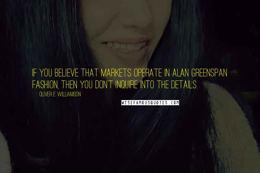 Oliver E. Williamson Quotes: If you believe that markets operate in Alan Greenspan fashion, then you don't inquire into the details.