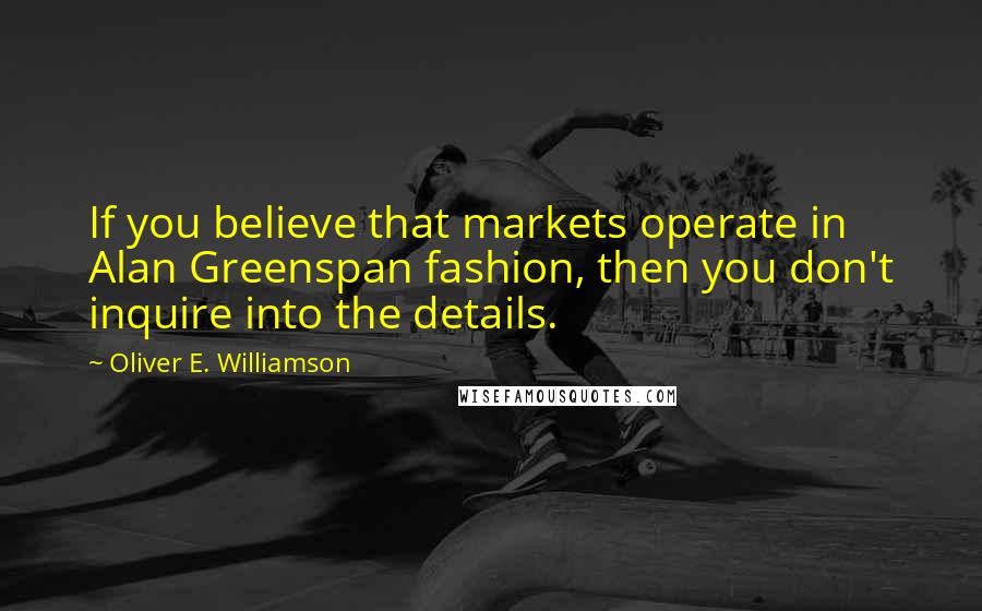 Oliver E. Williamson Quotes: If you believe that markets operate in Alan Greenspan fashion, then you don't inquire into the details.
