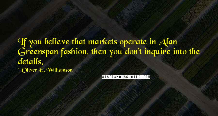 Oliver E. Williamson Quotes: If you believe that markets operate in Alan Greenspan fashion, then you don't inquire into the details.