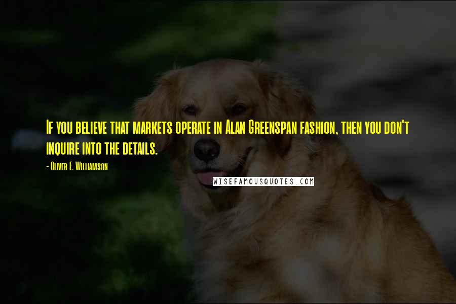 Oliver E. Williamson Quotes: If you believe that markets operate in Alan Greenspan fashion, then you don't inquire into the details.