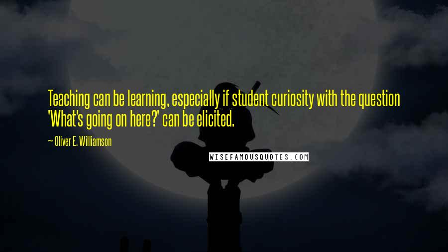 Oliver E. Williamson Quotes: Teaching can be learning, especially if student curiosity with the question 'What's going on here?' can be elicited.