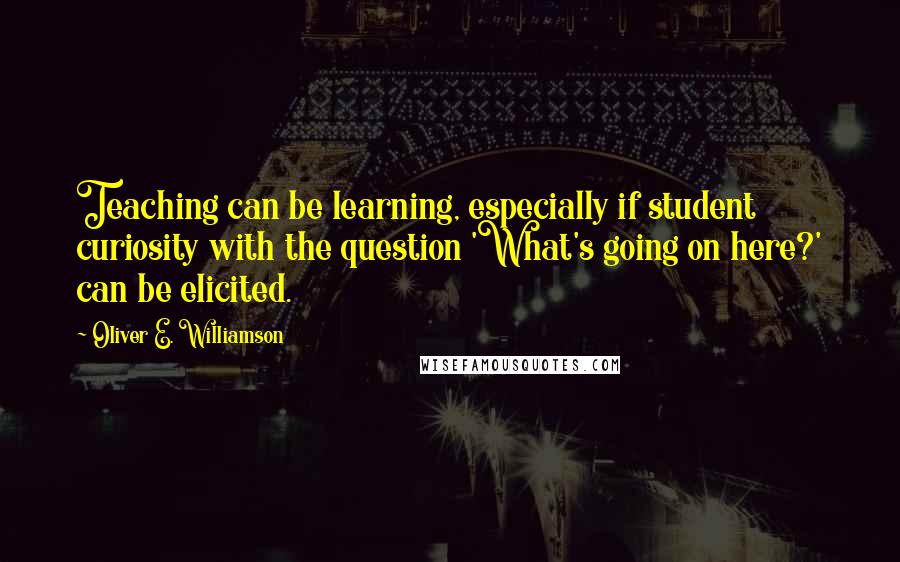 Oliver E. Williamson Quotes: Teaching can be learning, especially if student curiosity with the question 'What's going on here?' can be elicited.