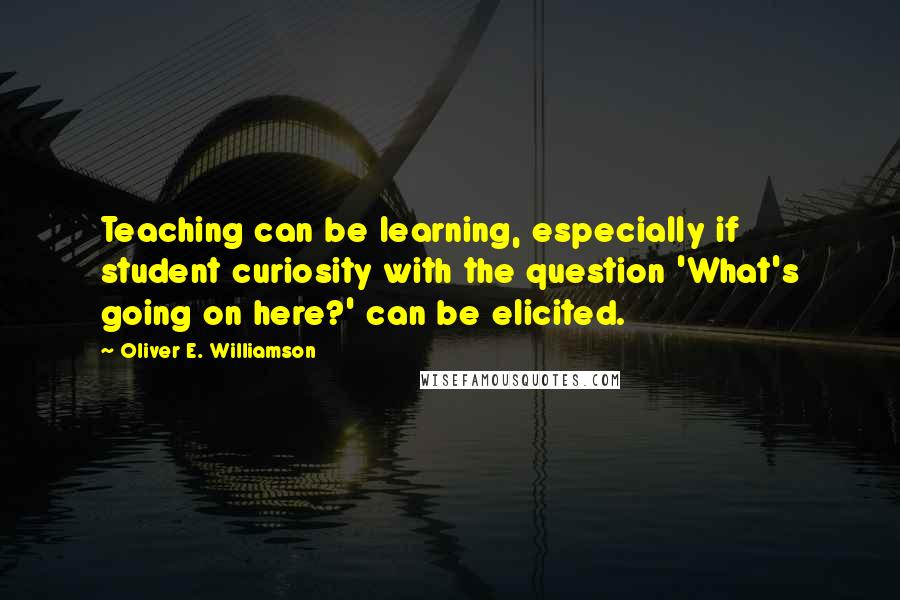 Oliver E. Williamson Quotes: Teaching can be learning, especially if student curiosity with the question 'What's going on here?' can be elicited.