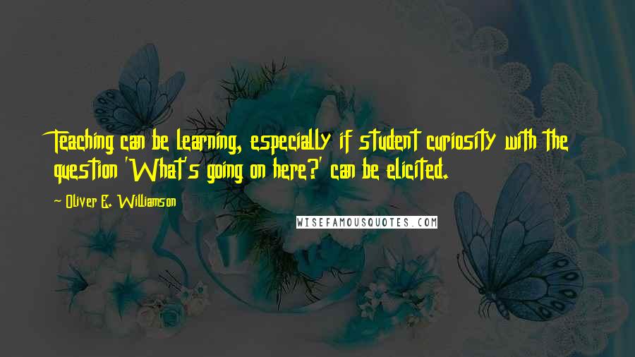 Oliver E. Williamson Quotes: Teaching can be learning, especially if student curiosity with the question 'What's going on here?' can be elicited.