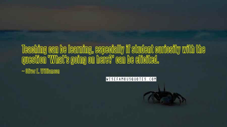 Oliver E. Williamson Quotes: Teaching can be learning, especially if student curiosity with the question 'What's going on here?' can be elicited.