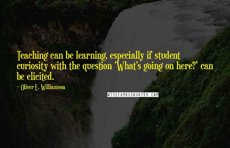 Oliver E. Williamson Quotes: Teaching can be learning, especially if student curiosity with the question 'What's going on here?' can be elicited.