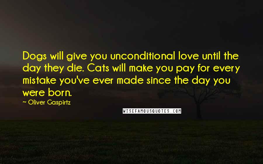 Oliver Gaspirtz Quotes: Dogs will give you unconditional love until the day they die. Cats will make you pay for every mistake you've ever made since the day you were born.