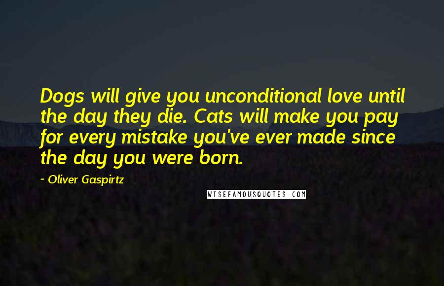 Oliver Gaspirtz Quotes: Dogs will give you unconditional love until the day they die. Cats will make you pay for every mistake you've ever made since the day you were born.