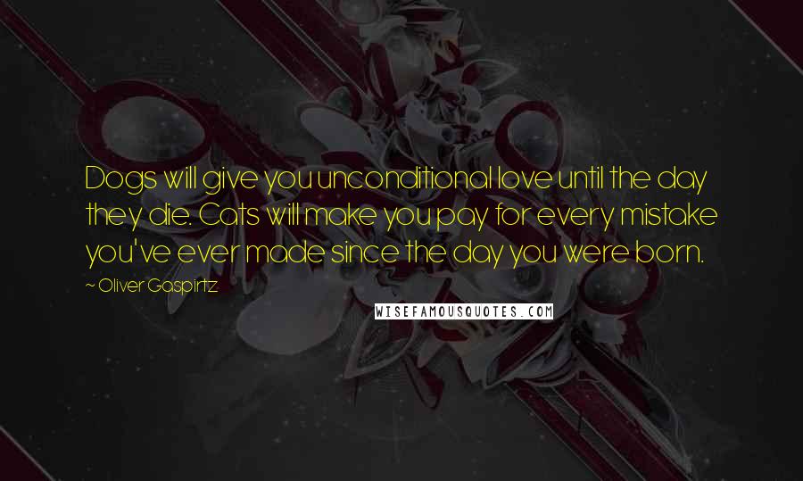 Oliver Gaspirtz Quotes: Dogs will give you unconditional love until the day they die. Cats will make you pay for every mistake you've ever made since the day you were born.