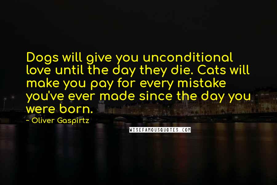 Oliver Gaspirtz Quotes: Dogs will give you unconditional love until the day they die. Cats will make you pay for every mistake you've ever made since the day you were born.