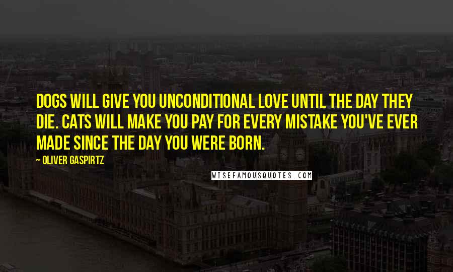 Oliver Gaspirtz Quotes: Dogs will give you unconditional love until the day they die. Cats will make you pay for every mistake you've ever made since the day you were born.