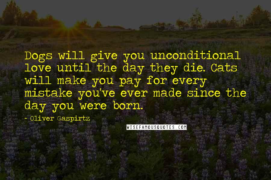 Oliver Gaspirtz Quotes: Dogs will give you unconditional love until the day they die. Cats will make you pay for every mistake you've ever made since the day you were born.