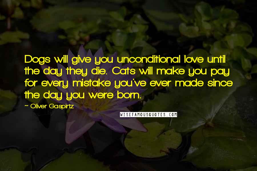 Oliver Gaspirtz Quotes: Dogs will give you unconditional love until the day they die. Cats will make you pay for every mistake you've ever made since the day you were born.