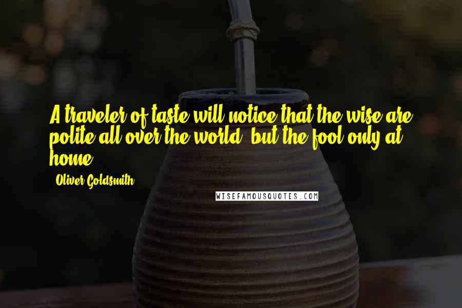 Oliver Goldsmith Quotes: A traveler of taste will notice that the wise are polite all over the world, but the fool only at home.