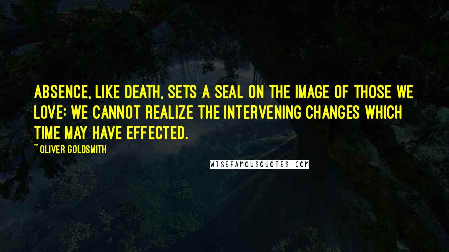 Oliver Goldsmith Quotes: Absence, like death, sets a seal on the image of those we love: we cannot realize the intervening changes which time may have effected.