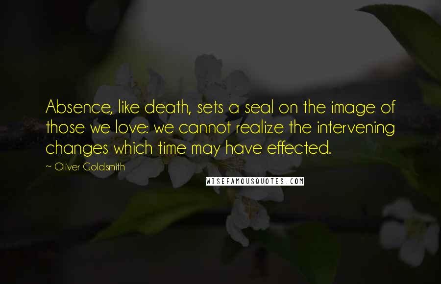 Oliver Goldsmith Quotes: Absence, like death, sets a seal on the image of those we love: we cannot realize the intervening changes which time may have effected.