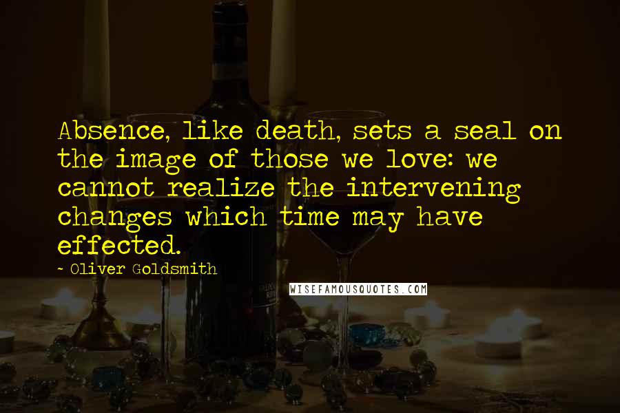 Oliver Goldsmith Quotes: Absence, like death, sets a seal on the image of those we love: we cannot realize the intervening changes which time may have effected.