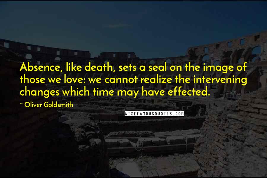 Oliver Goldsmith Quotes: Absence, like death, sets a seal on the image of those we love: we cannot realize the intervening changes which time may have effected.