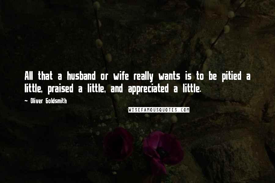 Oliver Goldsmith Quotes: All that a husband or wife really wants is to be pitied a little, praised a little, and appreciated a little.