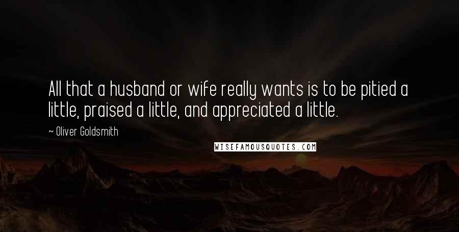 Oliver Goldsmith Quotes: All that a husband or wife really wants is to be pitied a little, praised a little, and appreciated a little.