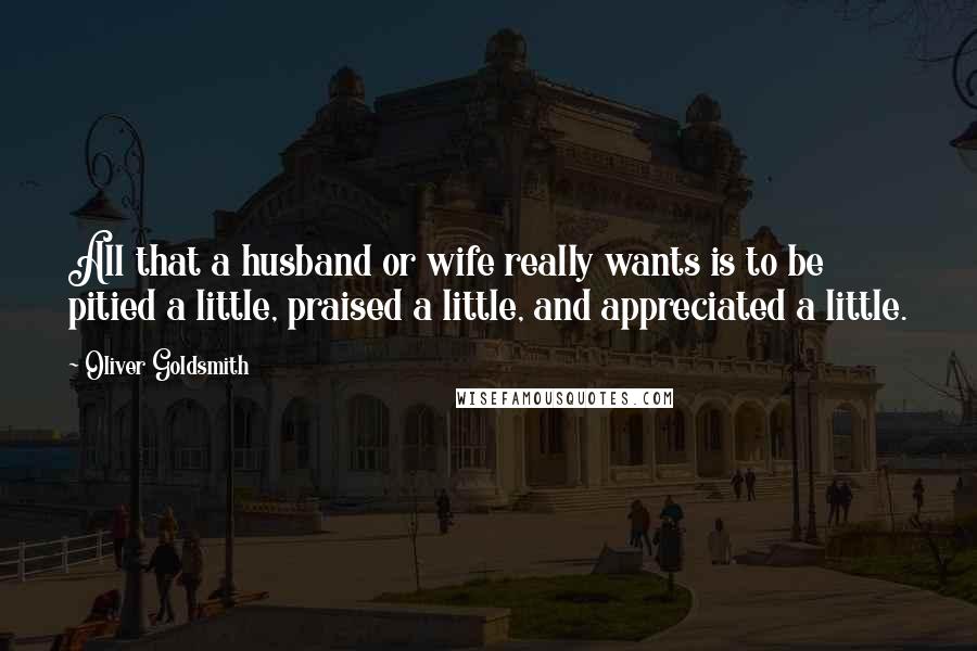 Oliver Goldsmith Quotes: All that a husband or wife really wants is to be pitied a little, praised a little, and appreciated a little.