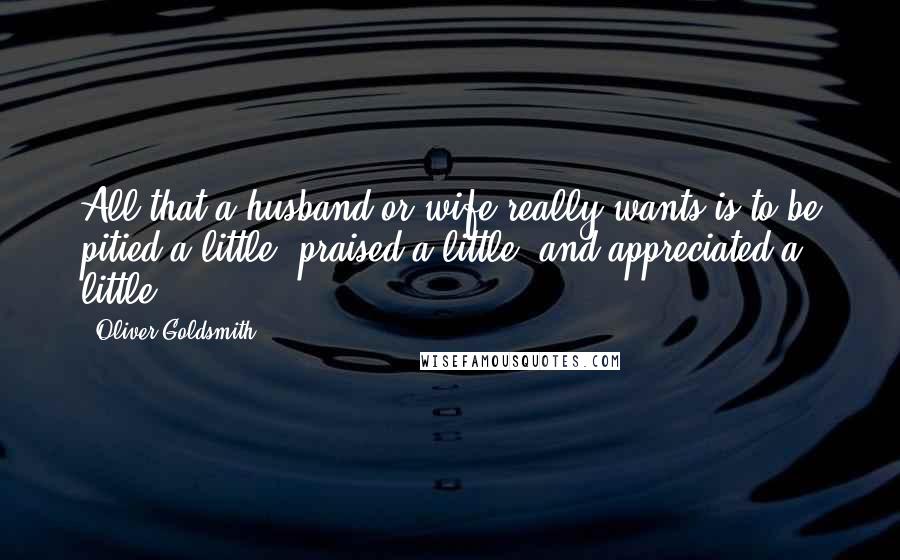 Oliver Goldsmith Quotes: All that a husband or wife really wants is to be pitied a little, praised a little, and appreciated a little.