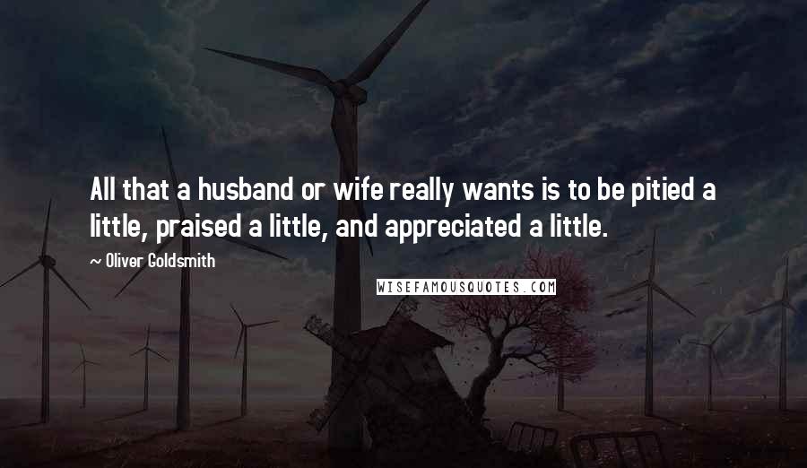 Oliver Goldsmith Quotes: All that a husband or wife really wants is to be pitied a little, praised a little, and appreciated a little.