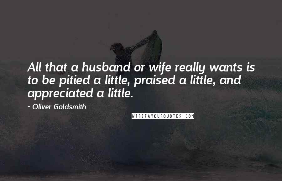 Oliver Goldsmith Quotes: All that a husband or wife really wants is to be pitied a little, praised a little, and appreciated a little.