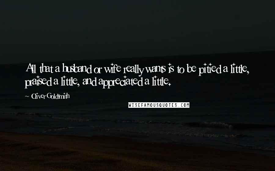 Oliver Goldsmith Quotes: All that a husband or wife really wants is to be pitied a little, praised a little, and appreciated a little.