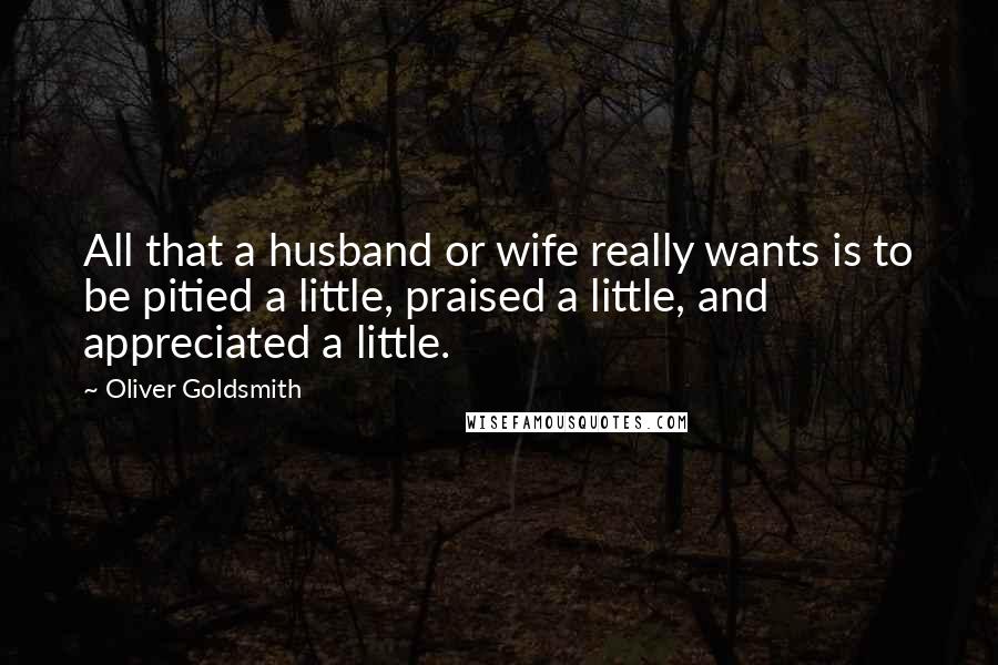 Oliver Goldsmith Quotes: All that a husband or wife really wants is to be pitied a little, praised a little, and appreciated a little.