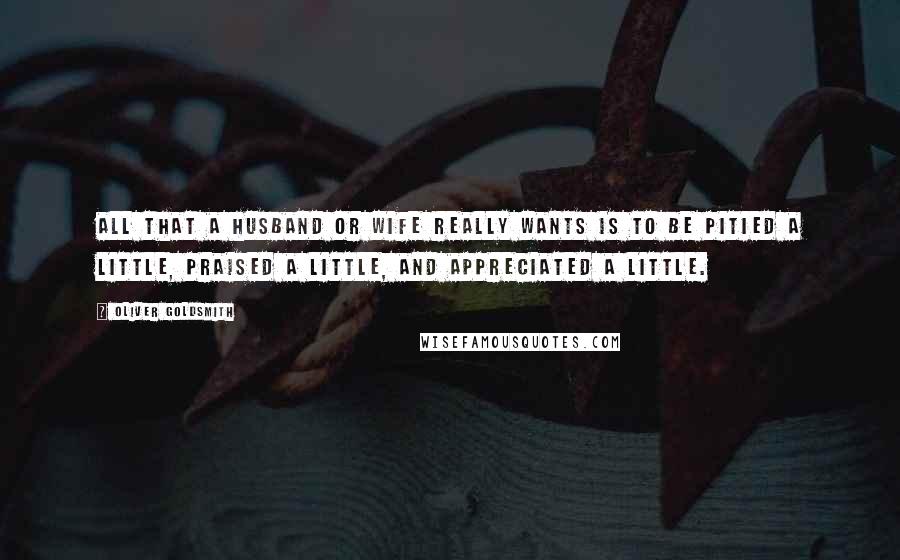 Oliver Goldsmith Quotes: All that a husband or wife really wants is to be pitied a little, praised a little, and appreciated a little.