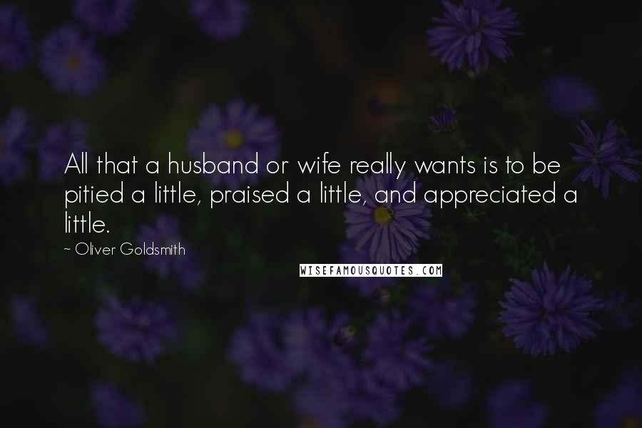 Oliver Goldsmith Quotes: All that a husband or wife really wants is to be pitied a little, praised a little, and appreciated a little.