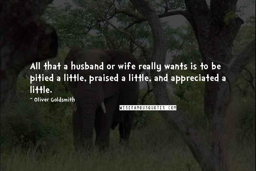 Oliver Goldsmith Quotes: All that a husband or wife really wants is to be pitied a little, praised a little, and appreciated a little.