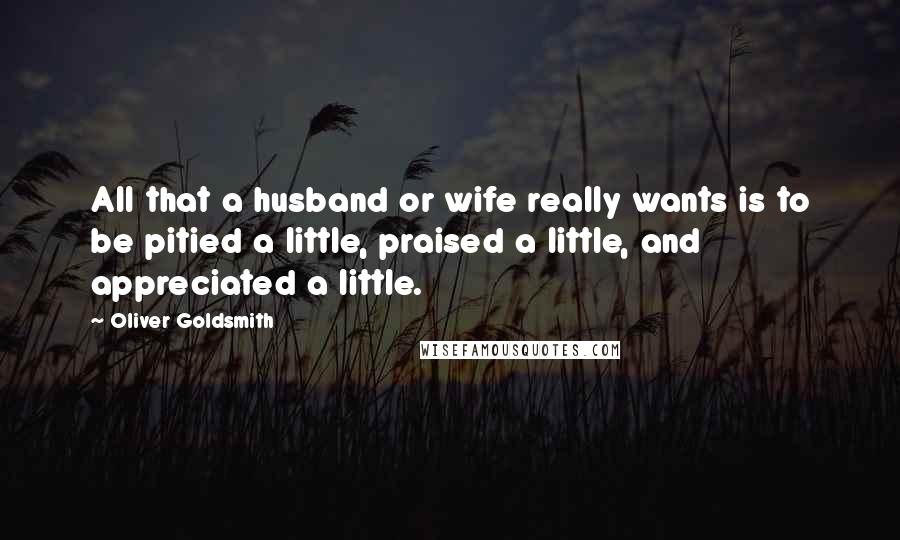 Oliver Goldsmith Quotes: All that a husband or wife really wants is to be pitied a little, praised a little, and appreciated a little.