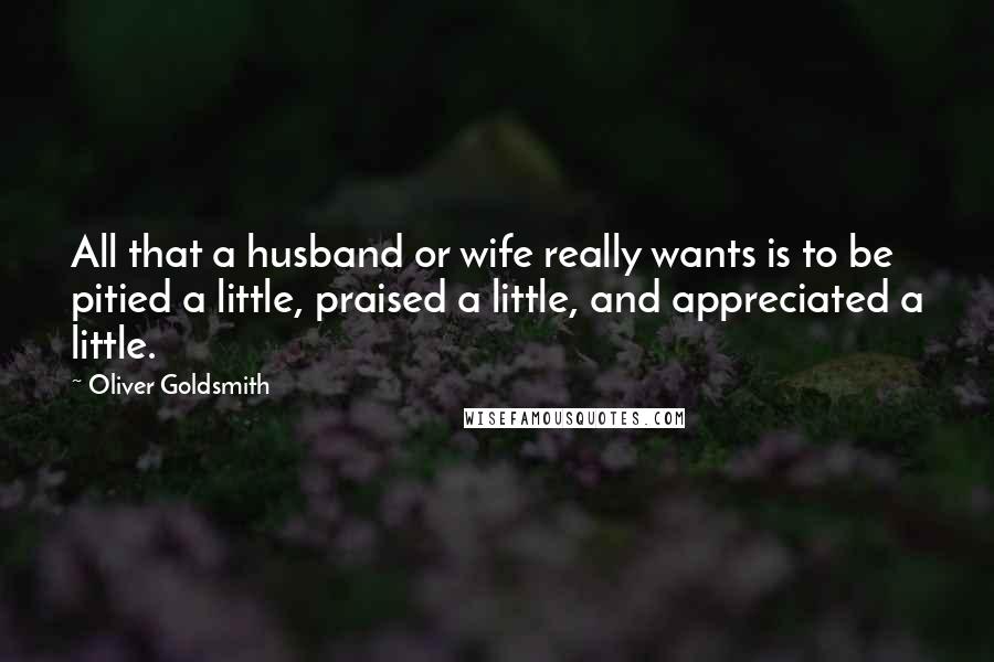 Oliver Goldsmith Quotes: All that a husband or wife really wants is to be pitied a little, praised a little, and appreciated a little.