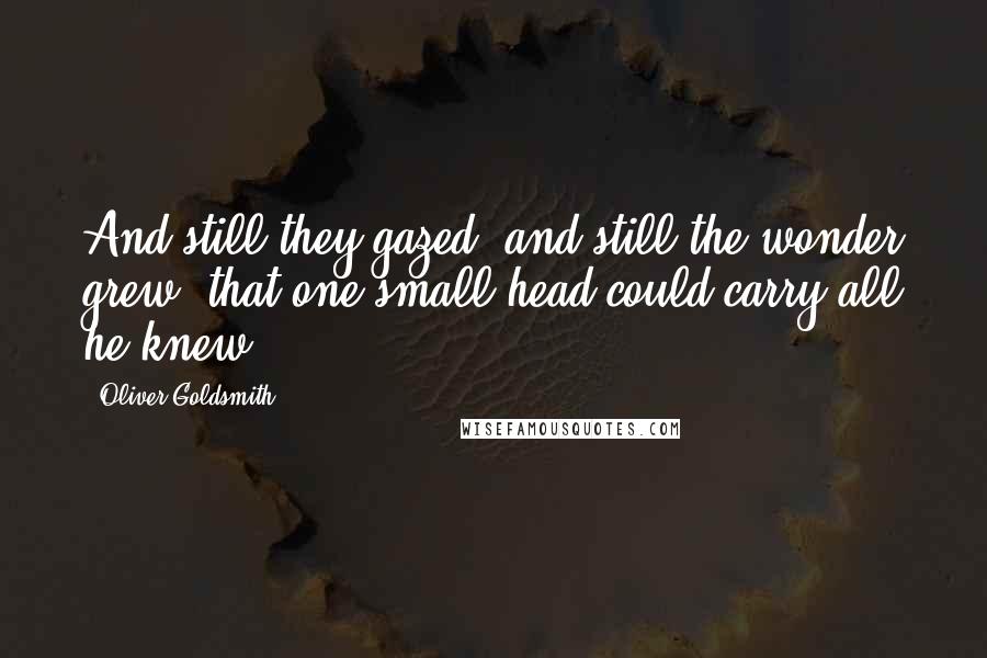 Oliver Goldsmith Quotes: And still they gazed, and still the wonder grew, that one small head could carry all he knew.