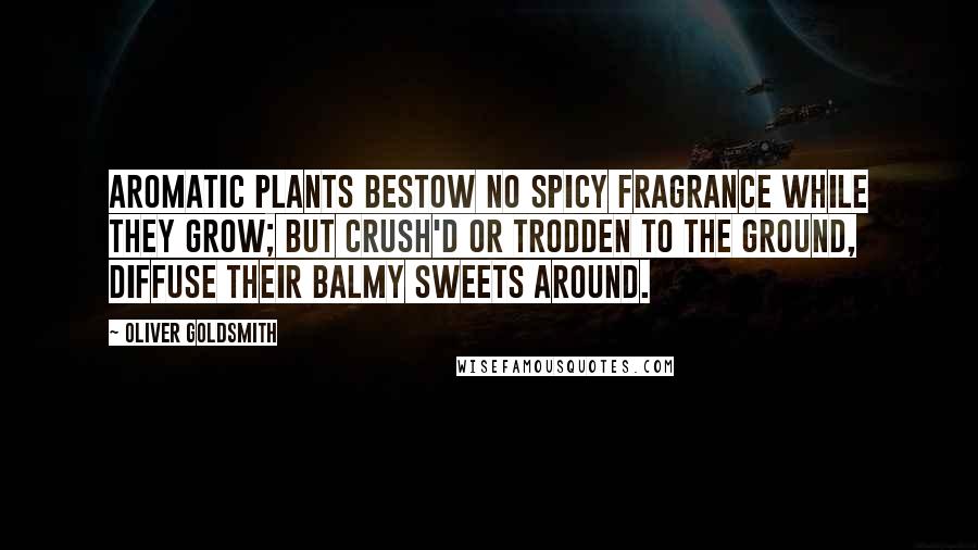 Oliver Goldsmith Quotes: Aromatic plants bestow no spicy fragrance while they grow; but crush'd or trodden to the ground, diffuse their balmy sweets around.