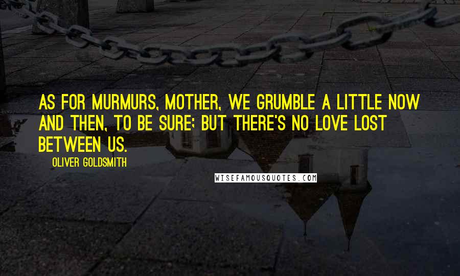 Oliver Goldsmith Quotes: As for murmurs, mother, we grumble a little now and then, to be sure; but there's no love lost between us.