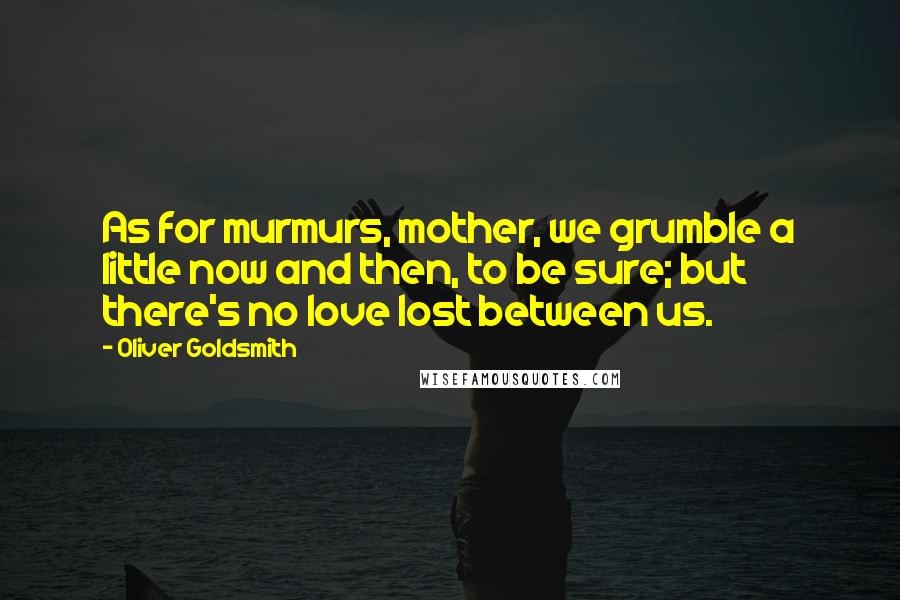 Oliver Goldsmith Quotes: As for murmurs, mother, we grumble a little now and then, to be sure; but there's no love lost between us.